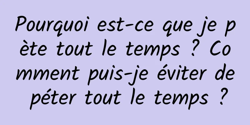 Pourquoi est-ce que je pète tout le temps ? Comment puis-je éviter de péter tout le temps ?