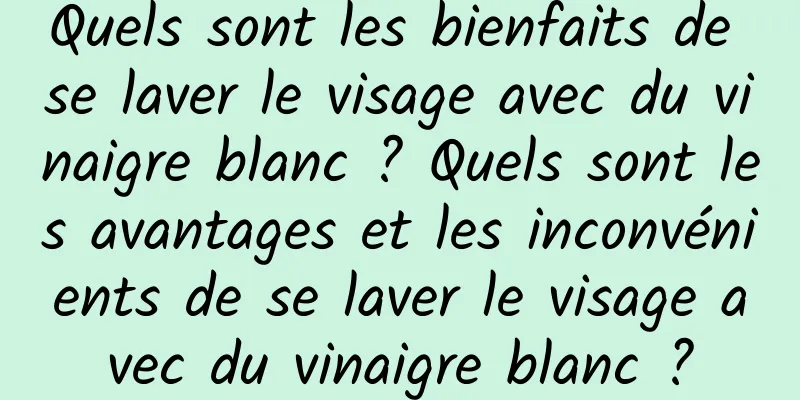 Quels sont les bienfaits de se laver le visage avec du vinaigre blanc ? Quels sont les avantages et les inconvénients de se laver le visage avec du vinaigre blanc ?