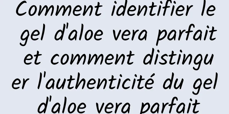 Comment identifier le gel d'aloe vera parfait et comment distinguer l'authenticité du gel d'aloe vera parfait