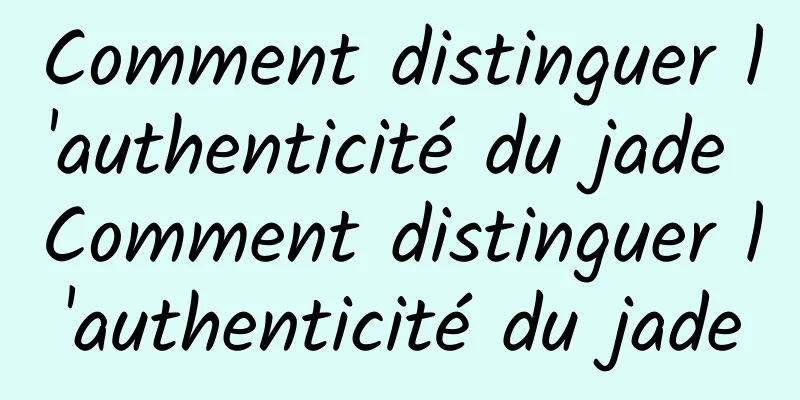 Comment distinguer l'authenticité du jade Comment distinguer l'authenticité du jade