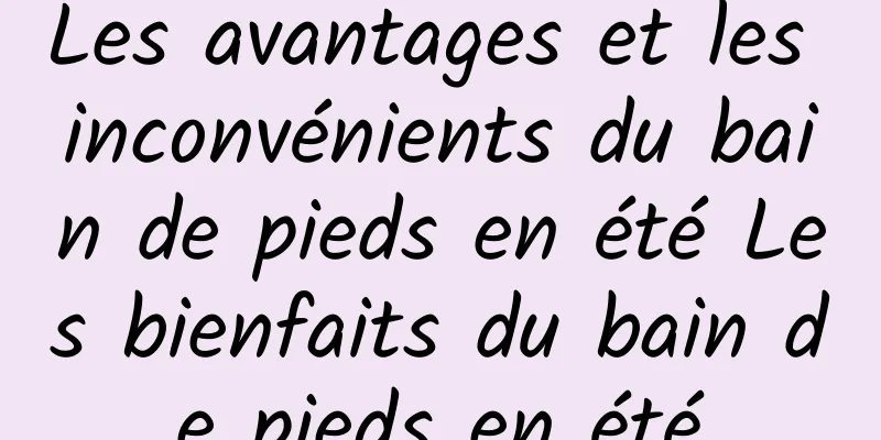 Les avantages et les inconvénients du bain de pieds en été Les bienfaits du bain de pieds en été