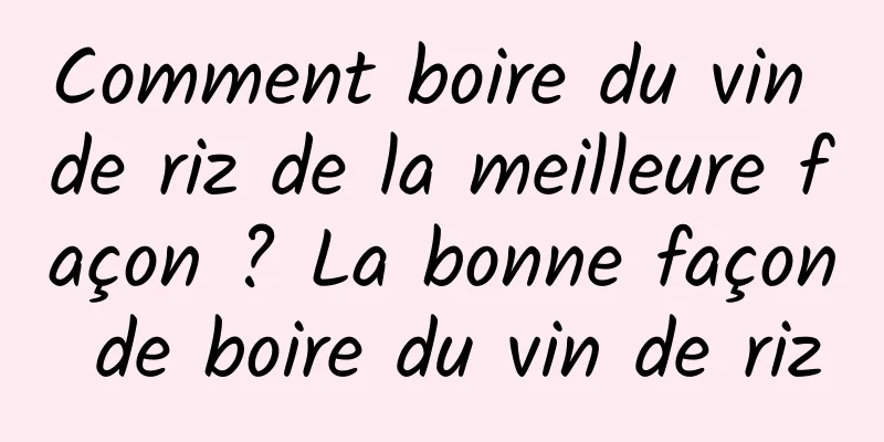 Comment boire du vin de riz de la meilleure façon ? La bonne façon de boire du vin de riz