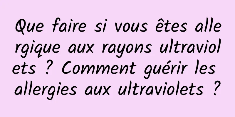 Que faire si vous êtes allergique aux rayons ultraviolets ? Comment guérir les allergies aux ultraviolets ?