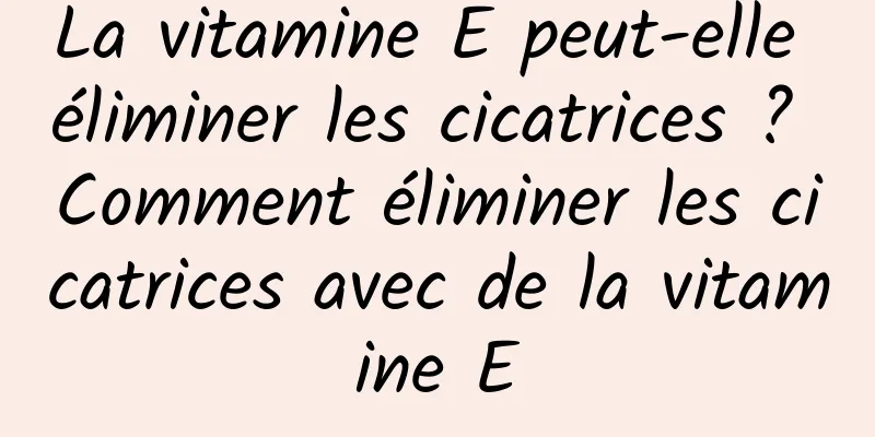 La vitamine E peut-elle éliminer les cicatrices ? Comment éliminer les cicatrices avec de la vitamine E