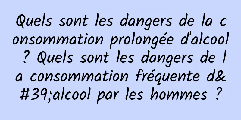 Quels sont les dangers de la consommation prolongée d'alcool ? Quels sont les dangers de la consommation fréquente d'alcool par les hommes ?