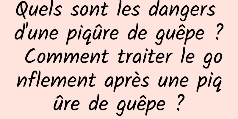 Quels sont les dangers d'une piqûre de guêpe ? Comment traiter le gonflement après une piqûre de guêpe ?