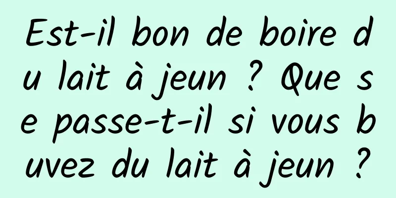 Est-il bon de boire du lait à jeun ? Que se passe-t-il si vous buvez du lait à jeun ?