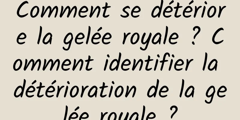 Comment se détériore la gelée royale ? Comment identifier la détérioration de la gelée royale ?