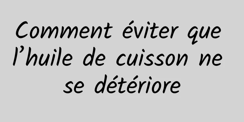 Comment éviter que l’huile de cuisson ne se détériore