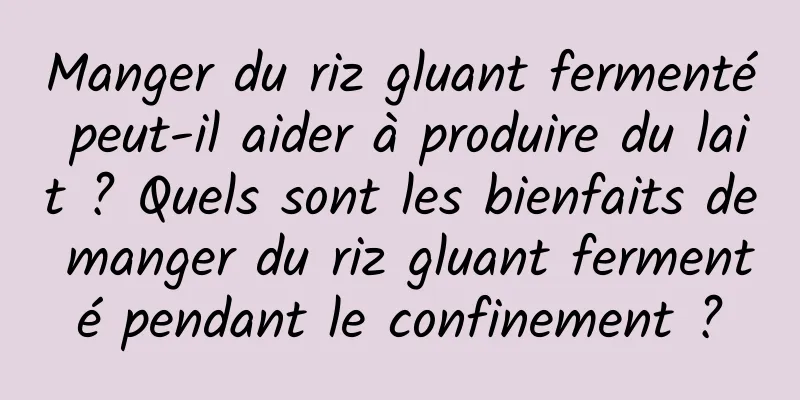 Manger du riz gluant fermenté peut-il aider à produire du lait ? Quels sont les bienfaits de manger du riz gluant fermenté pendant le confinement ?