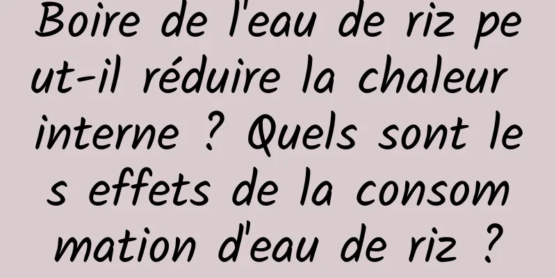 Boire de l'eau de riz peut-il réduire la chaleur interne ? Quels sont les effets de la consommation d'eau de riz ?