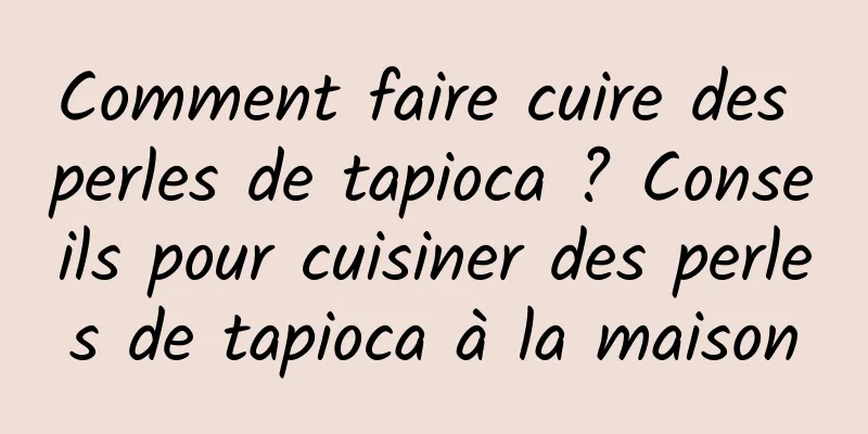 Comment faire cuire des perles de tapioca ? Conseils pour cuisiner des perles de tapioca à la maison