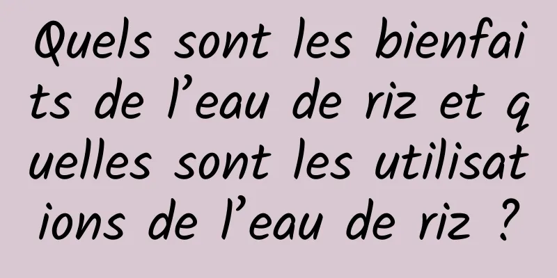 Quels sont les bienfaits de l’eau de riz et quelles sont les utilisations de l’eau de riz ?