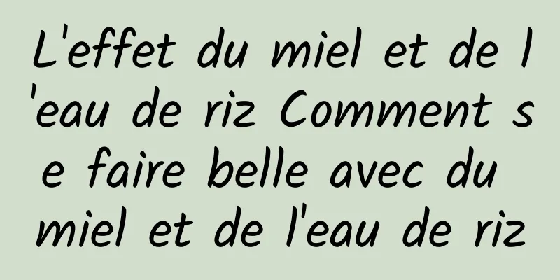 L'effet du miel et de l'eau de riz Comment se faire belle avec du miel et de l'eau de riz