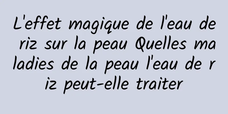 L'effet magique de l'eau de riz sur la peau Quelles maladies de la peau l'eau de riz peut-elle traiter