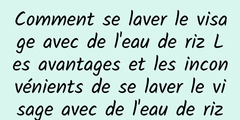 Comment se laver le visage avec de l'eau de riz Les avantages et les inconvénients de se laver le visage avec de l'eau de riz