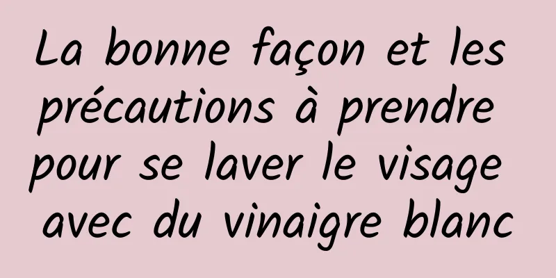 La bonne façon et les précautions à prendre pour se laver le visage avec du vinaigre blanc