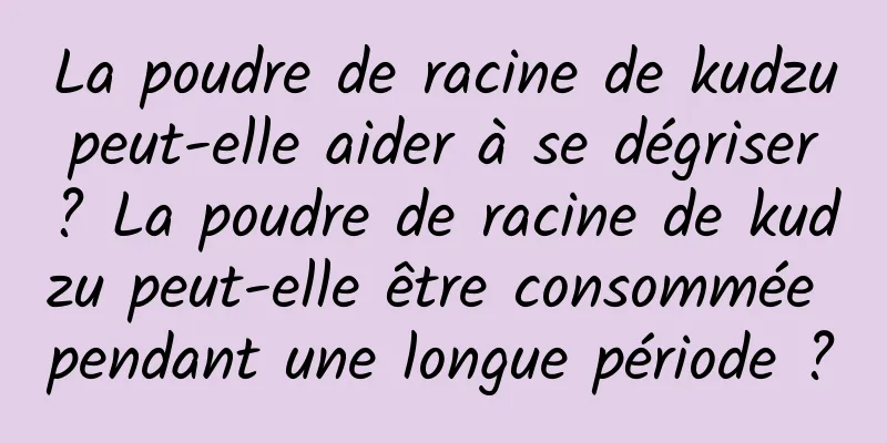 La poudre de racine de kudzu peut-elle aider à se dégriser ? La poudre de racine de kudzu peut-elle être consommée pendant une longue période ?