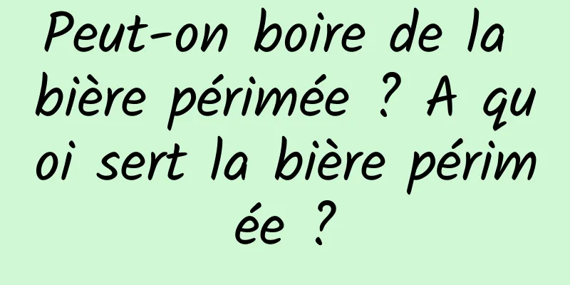 Peut-on boire de la bière périmée ? A quoi sert la bière périmée ?