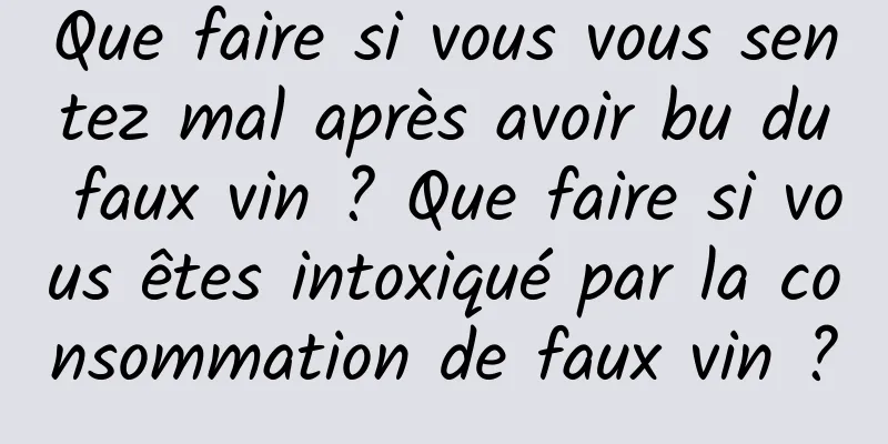 Que faire si vous vous sentez mal après avoir bu du faux vin ? Que faire si vous êtes intoxiqué par la consommation de faux vin ?