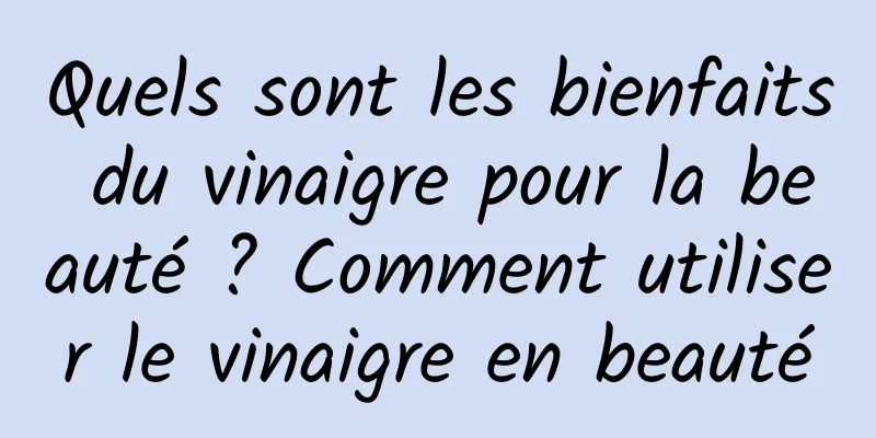 Quels sont les bienfaits du vinaigre pour la beauté ? Comment utiliser le vinaigre en beauté