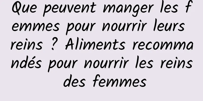 Que peuvent manger les femmes pour nourrir leurs reins ? Aliments recommandés pour nourrir les reins des femmes