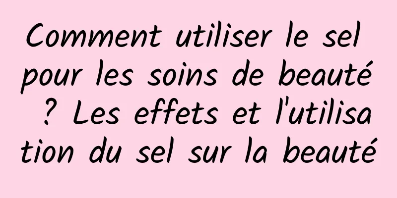 Comment utiliser le sel pour les soins de beauté ? Les effets et l'utilisation du sel sur la beauté