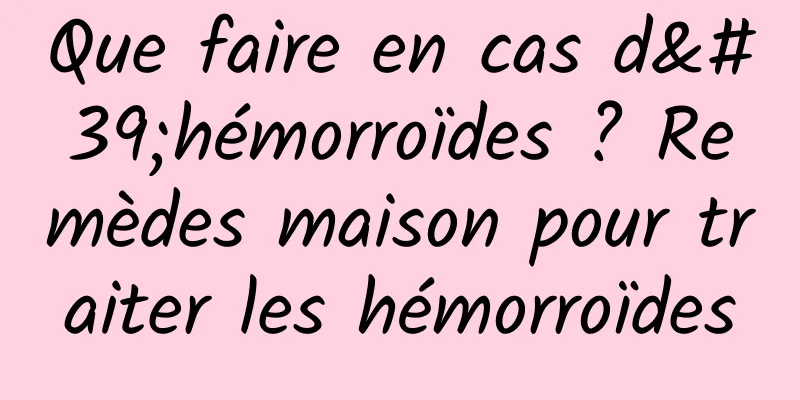 Que faire en cas d'hémorroïdes ? Remèdes maison pour traiter les hémorroïdes