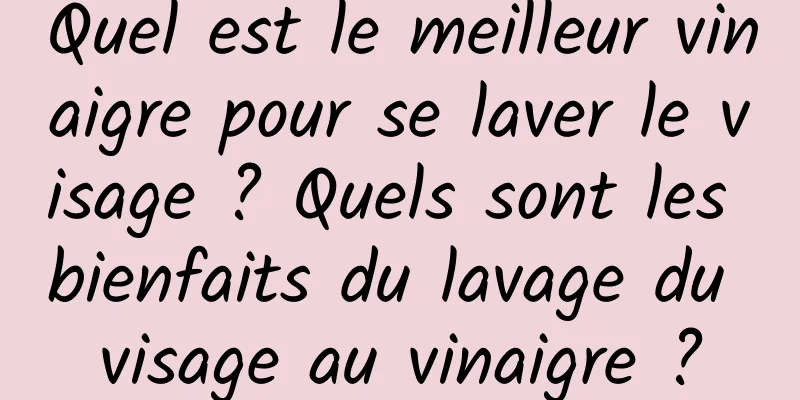 Quel est le meilleur vinaigre pour se laver le visage ? Quels sont les bienfaits du lavage du visage au vinaigre ?