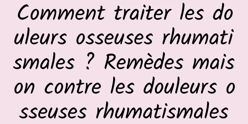 Comment traiter les douleurs osseuses rhumatismales ? Remèdes maison contre les douleurs osseuses rhumatismales