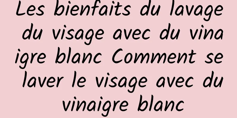 Les bienfaits du lavage du visage avec du vinaigre blanc Comment se laver le visage avec du vinaigre blanc