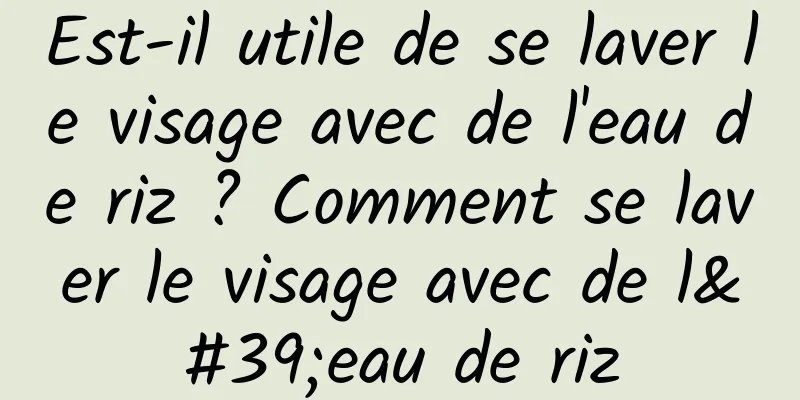 Est-il utile de se laver le visage avec de l'eau de riz ? Comment se laver le visage avec de l'eau de riz