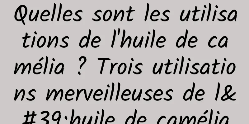 Quelles sont les utilisations de l'huile de camélia ? Trois utilisations merveilleuses de l'huile de camélia