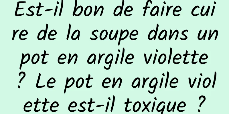 Est-il bon de faire cuire de la soupe dans un pot en argile violette ? Le pot en argile violette est-il toxique ?