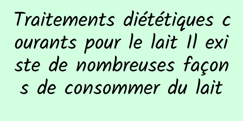 Traitements diététiques courants pour le lait Il existe de nombreuses façons de consommer du lait