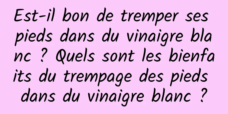 Est-il bon de tremper ses pieds dans du vinaigre blanc ? Quels sont les bienfaits du trempage des pieds dans du vinaigre blanc ?