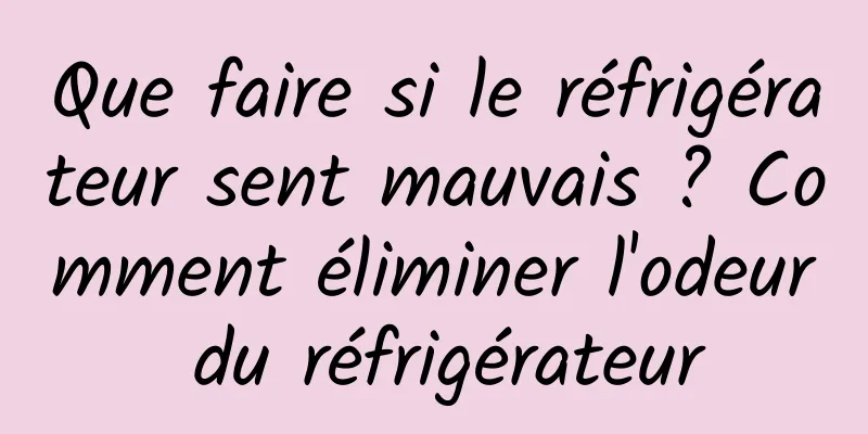 Que faire si le réfrigérateur sent mauvais ? Comment éliminer l'odeur du réfrigérateur