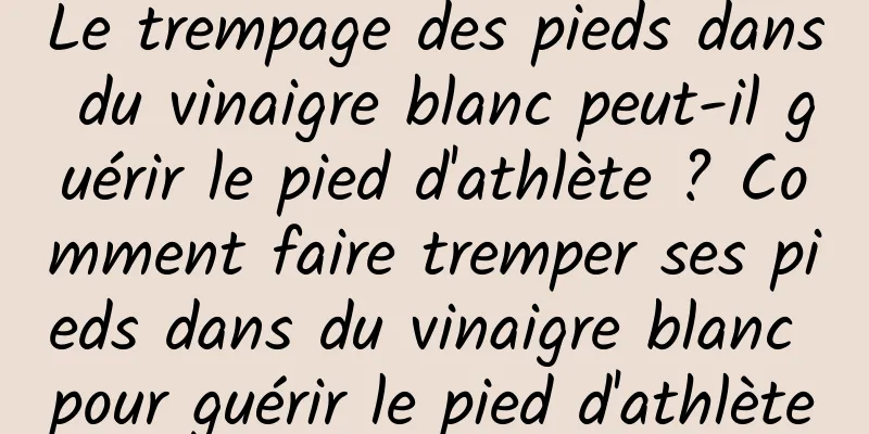 Le trempage des pieds dans du vinaigre blanc peut-il guérir le pied d'athlète ? Comment faire tremper ses pieds dans du vinaigre blanc pour guérir le pied d'athlète