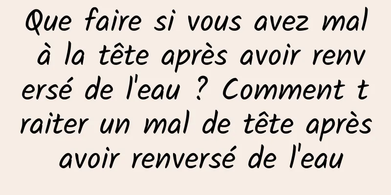 Que faire si vous avez mal à la tête après avoir renversé de l'eau ? Comment traiter un mal de tête après avoir renversé de l'eau