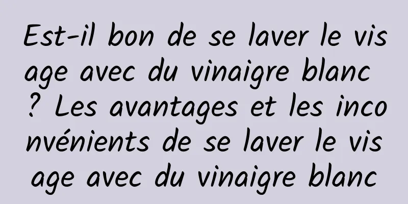 Est-il bon de se laver le visage avec du vinaigre blanc ? Les avantages et les inconvénients de se laver le visage avec du vinaigre blanc