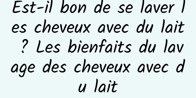 Est-il bon de se laver les cheveux avec du lait ? Les bienfaits du lavage des cheveux avec du lait