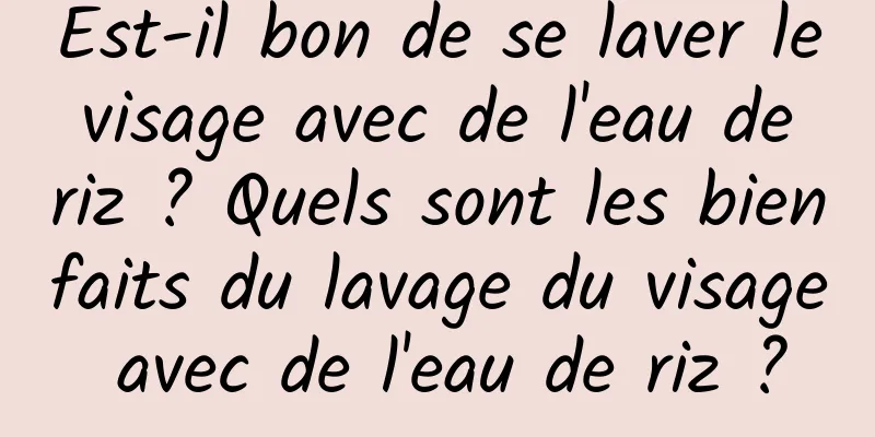 Est-il bon de se laver le visage avec de l'eau de riz ? Quels sont les bienfaits du lavage du visage avec de l'eau de riz ?