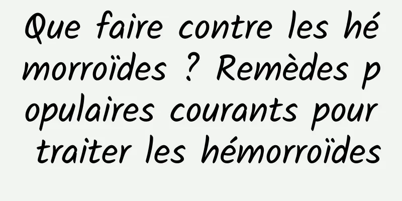 Que faire contre les hémorroïdes ? Remèdes populaires courants pour traiter les hémorroïdes