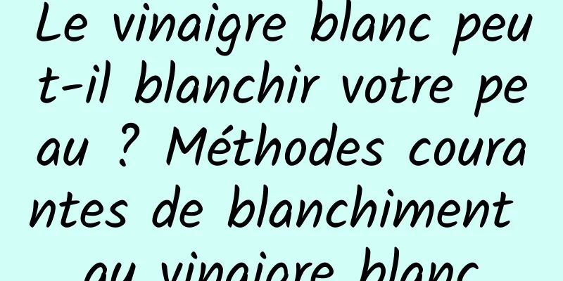 Le vinaigre blanc peut-il blanchir votre peau ? Méthodes courantes de blanchiment au vinaigre blanc