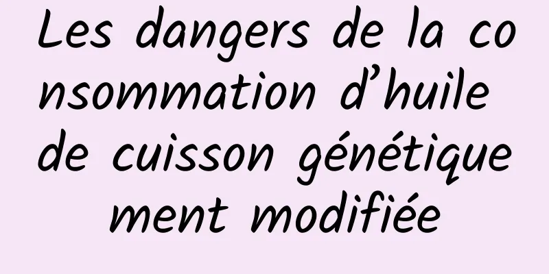 Les dangers de la consommation d’huile de cuisson génétiquement modifiée