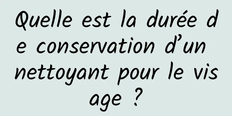 Quelle est la durée de conservation d’un nettoyant pour le visage ?