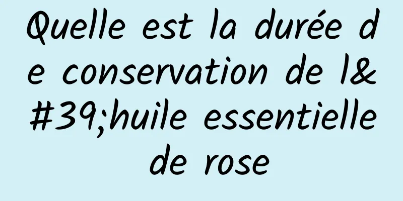 Quelle est la durée de conservation de l'huile essentielle de rose