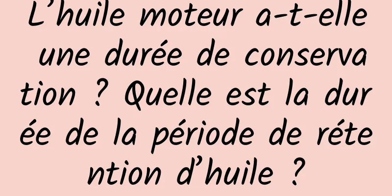 L’huile moteur a-t-elle une durée de conservation ? Quelle est la durée de la période de rétention d’huile ?